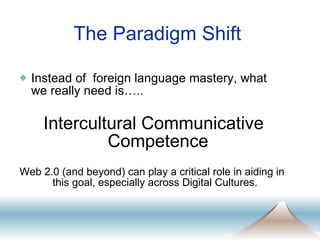 The Paradigm Shift Instead of  foreign language mastery, what we really need is….. Intercultural Communicative Competence Web 2.0 (and beyond) can play a critical role in aiding in this goal, especially across Digital Cultures.  