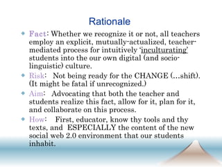 Rationale  Fact : Whether we recognize it or not, all teachers employ an explicit, mutually-actualized, teacher-mediated process for intuitively ‘ inculturating’   students into the our own digital (and socio-linguistic) culture. Risk :  Not being ready for the CHANGE (…shift).  (It might be fatal if unrecognized.) Aim :  Advocating that both the teacher and students realize this fact, allow for it, plan for it, and collaborate on this process.  How :  First, educator, know thy tools and thy texts, and  ESPECIALLY the content of the new social web 2.0 environment that our students inhabit.  