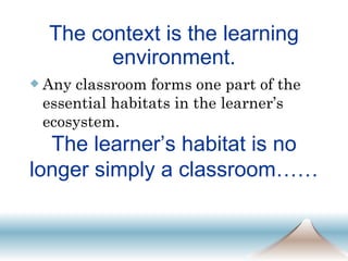 The context is the learning environment. Any classroom forms one part of the essential habitats in the learner’s ecosystem. The learner’s habitat is no longer simply a classroom……  