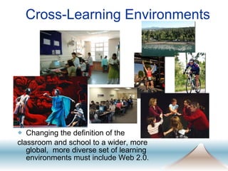 Cross-Learning Environments Changing the definition of the  classroom and school to a wider, more global,  more diverse set of learning environments must include Web 2.0.  