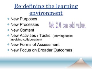 Re-defining the learning environment New Purposes New Processes New Content New Activities / Tasks  (learning tasks involving collaboration) New Forms of Assessment New Focus on Broader Outcomes Web 2.0 can add value. 