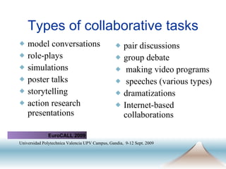 Types of collaborative tasks model conversations role-plays simulations poster talks storytelling action research presentations pair discussions  group debate making video programs speeches (various types) dramatizations Internet-based collaborations EuroCALL 2009 Universidad Polytechnica Valencia UPV Campus, Gandia,  9-12 Sept. 2009   