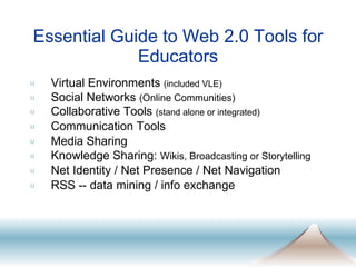 Essential Guide to Web 2.0 Tools for Educators Virtual Environments  (included VLE) Social Networks  (Online Communities) Collaborative Tools  (stand alone or integrated) Communication Tools Media Sharing Knowledge Sharing:  Wikis, Broadcasting or Storytelling Net Identity / Net Presence / Net Navigation RSS -- data mining / info exchange 