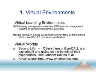 1. Virtual Environments  Virtual Learning Environments LMS (leaning management system) or CMS (course management systems or content management systems) Moodle  (an Open Source LMS) which will inevitably be transformed into a more Web 2.0 type server application  Virtual Worlds Second Life  --  Others here at EuroCALL are exploring it and giving us the benefit of their experiences,  see Graham Davies et al Small Worlds http://www.smallworlds.com 
