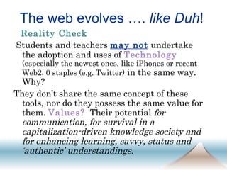 The web evolves ….  like Duh ! Reality Check   Students and teachers  may not  undertake the adoption and uses of  Technology   (especially the newest ones, like iPhones or recent Web2. 0 staples (e.g. Twitter)  in the same way. Why?  They don’t share the same concept of these tools, nor do they possess the same value for them.  Values?   Their potential  for communication, for survival in a capitalization-driven knowledge society and for enhancing learning, savvy, status and ‘authentic’ understandings .  