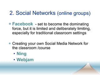 Facebook   - set to become the dominating force, but it is limited and deliberately limiting, especially for traditional classroom settings Creating your own Social Media Network for the classroom /course Ning Webjam 2. Social Networks  (online groups) 