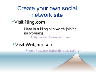 Create your own social network site http://www.classroom20.com/ Visit Ning.com  Here is a Ning site worth joining   (or browsing) Visit Webjam.com http://www. musiceducationzone .net/? _c=1 