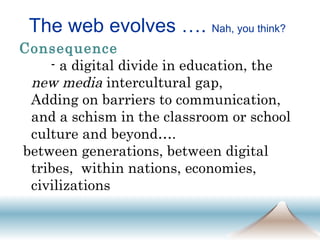 The web evolves ….  Nah, you think? Consequence   - a digital divide in education, the  new media  intercultural gap,  Adding on barriers to communication, and a schism in the classroom or school culture and beyond…. between generations, between digital tribes,  within nations, economies, civilizations 