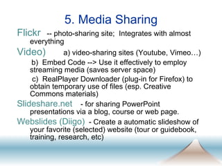 5. Media Sharing Flickr   -- photo-sharing site;  Integrates with almost everything Video)   a) video-sharing sites (Youtube, Vimeo…) b)  Embed Code --> Use it effectively to employ streaming media (saves server space)    c)  RealPlayer Downloader (plug-in for Firefox) to obtain temporary use of files (esp. Creative Commons materials) Slideshare.net   - for sharing PowerPoint presentations via a blog, course or web page.  Webslides (Diigo)   - Create a automatic slideshow of your favorite (selected) website (tour or guidebook, training, research, etc) 