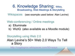 6. Knowledge Sharing:  Wikis, Broadcasting, Web Meetings & Storytelling Wikispaces   (see example used below: Alan Levine) Web-conferencing / Online meetings a)  Elluminate  b)  WizIQ  (also available as a Moodle module) Storytelling using Web 2.0 Alan Levine’s 50+ Web 2.0 Ways To Tell a Story   http: //cogdogroo . wikispaces .com/50+ways   