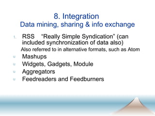 8. Integration  Data mining, sharing & info exchange RSS  “Really Simple Syndication” (can included synchronization of data also) Also referred to in alternative formats, such as Atom Mashups Widgets, Gadgets, Module Aggregators Feedreaders and Feedburners 