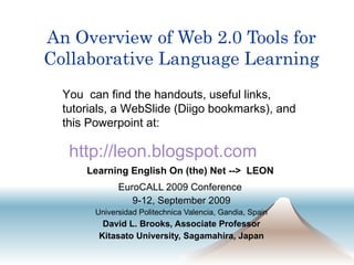 An Overview of Web 2.0 Tools for Collaborative Language Learning EuroCALL 2009 Conference  9-12, September 2009 Universidad Politechnica Valencia, Gandia, Spain David L. Brooks, Associate Professor Kitasato University, Sagamahira, Japan You  can find the handouts, useful links, tutorials, a WebSlide (Diigo bookmarks), and this Powerpoint at: http: //leon . blogspot .com Learning English On (the) Net -->  LEON 