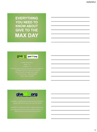 10/8/2012




        EVERYTHING
        YOU NEED TO
        KNOW ABOUT
        GIVE TO THE
       MAX DAY



                   Chat & Raise Hand
                       Mute - *6
                      Unmute - *7
If you lose your internet connection, you can rejoin by
         clicking on the link sent to you via email
         Be sure to call in via phone for audio:
             U.S. & Canada: 866.740.1260
                  Access Code: 3254294




GiveMN is a collaborative venture to grow charitable
   giving in Minnesota and move more of it online.

GiveMN is an independent 501c3 support organization
of the Minnesota Community Foundation, which is an
      affiliate of Minnesota Philanthropy Partners.



                                                          3




                                                                     1
 