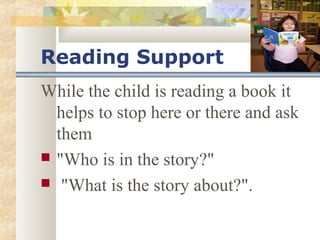 Reading Support 
While the child is reading a book it 
helps to stop here or there and ask 
them 
 "Who is in the story?" 
 "What is the story about?". 
 