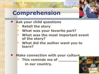 Comprehension 
 Ask your child questions 
 Retell the story 
 What was your favorite part? 
 What was the most important event 
of the story? 
 What did the author want you to 
learn? 
 Make connection with your culture 
 This reminds me of ________ 
in our country. 
 