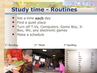 Study time - Routines 
 Set a time each day 
 Find a quiet place 
 Turn off T.Vs, Computers, Game Boy, X-Box, 
Wii, any electronic games 
 Make a schedule 
1st Reading 2nd Math 3rd Spelling 
 