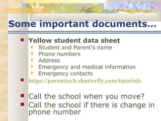 Some important documents… 
 Yellow student data sheet 
 Student and Parent’s name 
 Phone numbers 
 Address 
 Emergency and medical information 
 Emergency contacts 
 https://parenttech.shutterfly.com/tutorials 
 Call the school when you move? 
 Call the school if there is change in 
phone number 
 