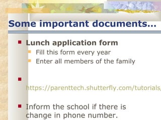 Some important documents… 
 Lunch application form 
 Fill this form every year 
 Enter all members of the family 
 
https://parenttech.shutterfly.com/tutorials/ Inform the school if there is 
change in phone number. 
 