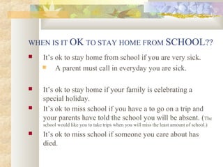 WHEN IS IT OK TO STAY HOME FROM SCHOOL?? 
 It’s ok to stay home from school if you are very sick. 
 A parent must call in everyday you are sick. 
 It’s ok to stay home if your family is celebrating a 
special holiday. 
 It’s ok to miss school if you have a to go on a trip and 
your parents have told the school you will be absent. (The 
school would like you to take trips when you will miss the least amount of school.) 
 It’s ok to miss school if someone you care about has 
died. 
 