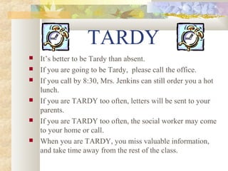 TARDY 
 It’s better to be Tardy than absent. 
 If you are going to be Tardy, please call the office. 
 If you call by 8:30, Mrs. Jenkins can still order you a hot 
lunch. 
 If you are TARDY too often, letters will be sent to your 
parents. 
 If you are TARDY too often, the social worker may come 
to your home or call. 
 When you are TARDY, you miss valuable information, 
and take time away from the rest of the class. 
 