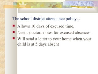 The school district attendance policy... 
 Allows 10 days of excused time. 
 Needs doctors notes for excused absences. 
 Will send a letter to your home when your 
child is at 5 days absent 
 