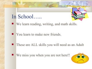 In School….. 
 We learn reading, writing, and math skills. 
 You learn to make new friends. 
 These are ALL skills you will need as an Adult 
 We miss you when you are not here!! 
 