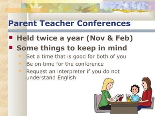 Parent Teacher Conferences 
 Held twice a year (Nov & Feb) 
 Some things to keep in mind 
 Set a time that is good for both of you 
 Be on time for the conference 
 Request an interpreter if you do not 
understand English 
 