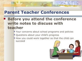 Parent Teacher Conferences 
 Before you attend the conference 
write notes to discuss with 
teacher 
 Your concerns about school programs and policies 
 Questions about your child’s progress 
 How you could work together so that the child can 
succeed 
 