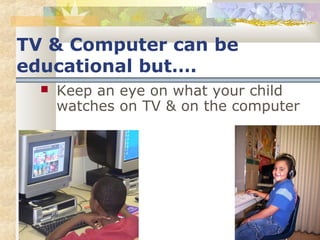 TV & Computer can be 
educational but…. 
 Keep an eye on what your child 
watches on TV & on the computer 
 