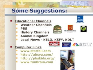 Some Suggestions: 
 Educational Channels: 
 Weather Channels 
 PBS 
 History Channels 
 Animal Kingdom 
 Local News - KELO, KSFY, KDLT 
 Computer Links 
 www.starfall.com 
 http://abcya.com/ 
 http://pbskids.org/ 
 www.funbrain.com 
 