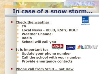 In case of a snow storm... 
 Check the weather: 
 TV 
 Local News - KELO, KSFY, KDLT 
 Weather Channel 
 Radio 
 School will call you 
 It is important to: 
 Update your phone number 
 Call the school with your number 
 Provide emergency contacts 
 Phone call from SFSD – not Haw 
 