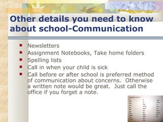 Other details you need to know 
about school-Communication 
 Newsletters 
 Assignment Notebooks, Take home folders 
 Spelling lists 
 Call in when your child is sick 
 Call before or after school is preferred method 
of communication about concerns. Otherwise 
a written note would be great. Just call the 
office if you forget a note. 
 