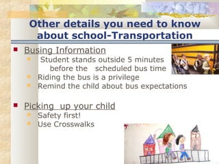 Other details you need to know 
about school-Transportation 
 Busing Information 
 Student stands outside 5 minutes 
before the scheduled bus time 
 Riding the bus is a privilege 
 Remind the child about bus expectations 
 Picking up your child 
 Safety first! 
 Use Crosswalks 
 