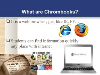 What are Chrombooks? 
❏ It is a web browser , just like IE, FF… 
❏ Students can find information quickly 
any place with internet 
 
