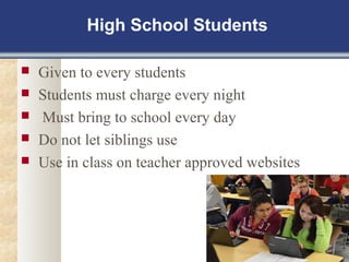 High School Students 
 Given to every students 
 Students must charge every night 
 Must bring to school every day 
 Do not let siblings use 
 Use in class on teacher approved websites 
 