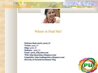 •DDeelliicciioouuss BBooookk mmaarrkkss:: ppoorrdd__3333 
•TTwwiitttteerr:: ppoorrdd__3333 
•DDiiiiggoo:: ppoorrdd__3333 
•DDeelliicciioouuss –– ppoorrdd__3333 
•EEmmaaiill :: ppoorrdd__3333@@yyaahhoooo..ccoomm 
•WWiikkii:: hhttttpp::////ppoooorrnniimmaa..wwiikkiissppaacceess..ccoomm// 
•LLiinngguuiissiittiiccss:: hhttttpp::////eennlllliinngguuiissttiiccss..wwiikkiissppaacceess..ccoomm// 
•DDiivveerrssiittyy && PPaarreennttaall IInnvvoolleemmeenntt NNiinngg 
