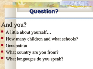 QQuueessttiioonn?? 
AAnndd yyoouu?? 
 AA lliittttllee aabboouutt yyoouurrsseellff…… 
 HHooww mmaannyy cchhiillddrreenn aanndd wwhhaatt sscchhoooollss?? 
 OOccccuuppaattiioonn 
 WWhhaatt ccoouunnttrryy aarree yyoouu ffrroomm?? 
 WWhhaatt llaanngguuaaggeess ddoo yyoouu ssppeeaakk?? 
 