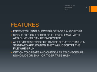 3
FEATURES
ENCRYPTS USING BLOWFISH OR 3-DES ALGORITHM
SINGLE FILE OR FOLDER OF FILES OR EMAIL WITH
ATTACHMENTS CAN BE ENCRYPTED
A SELF-DECRYPTING FILE CAN BE CREATED THAT IS A
STANDARD APPLICATION THEY WILL DECRYPT THE
FILE WHEN RUN
OPTION TO CREATE AND CHECK A FILE'S CHECKSUM
USING MD5 OR SHA1 OR TIGER TREE HASH