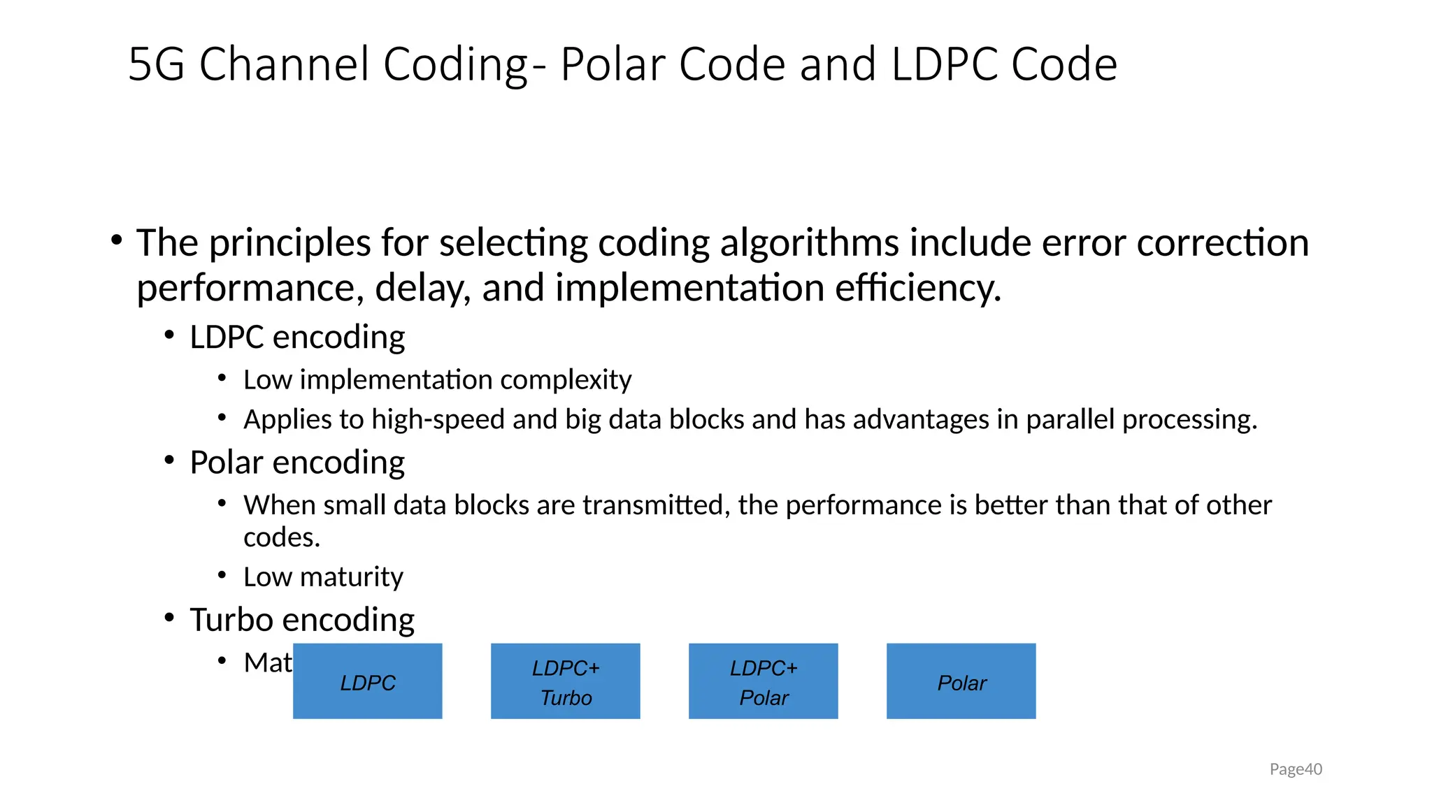 5G Channel Coding- Polar Code and LDPC Code
• The principles for selecting coding algorithms include error correction
performance, delay, and implementation efficiency.
• LDPC encoding
• Low implementation complexity
• Applies to high-speed and big data blocks and has advantages in parallel processing.
• Polar encoding
• When small data blocks are transmitted, the performance is better than that of other
codes.
• Low maturity
• Turbo encoding
• Mature
Page40
LDPC
LDPC+
Turbo
LDPC+
Polar
Polar
 
