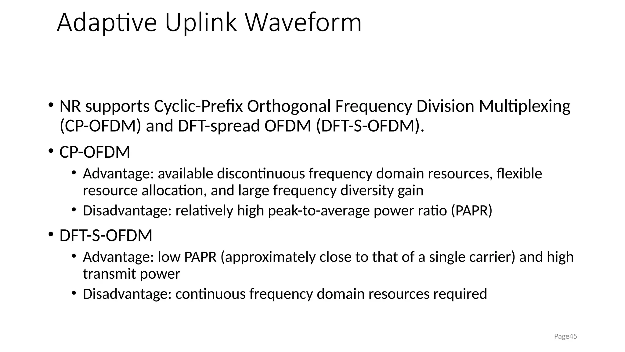 Adaptive Uplink Waveform
• NR supports Cyclic-Prefix Orthogonal Frequency Division Multiplexing
(CP-OFDM) and DFT-spread OFDM (DFT-S-OFDM).
• CP-OFDM
• Advantage: available discontinuous frequency domain resources, flexible
resource allocation, and large frequency diversity gain
• Disadvantage: relatively high peak-to-average power ratio (PAPR)
• DFT-S-OFDM
• Advantage: low PAPR (approximately close to that of a single carrier) and high
transmit power
• Disadvantage: continuous frequency domain resources required
Page45
 