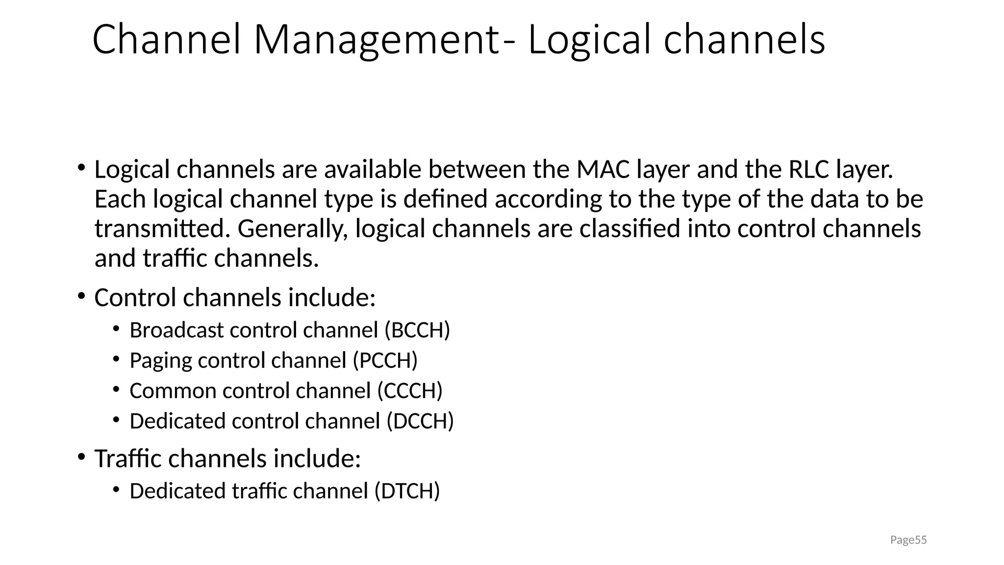 Channel Management- Logical channels
• Logical channels are available between the MAC layer and the RLC layer.
Each logical channel type is defined according to the type of the data to be
transmitted. Generally, logical channels are classified into control channels
and traffic channels.
• Control channels include:
• Broadcast control channel (BCCH)
• Paging control channel (PCCH)
• Common control channel (CCCH)
• Dedicated control channel (DCCH)
• Traffic channels include:
• Dedicated traffic channel (DTCH)
Page55
 