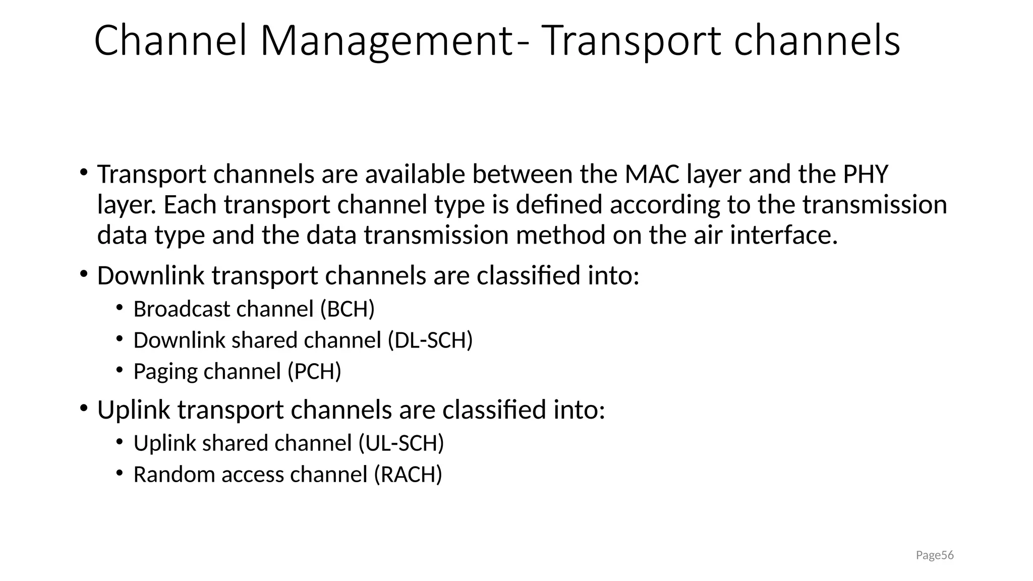Channel Management- Transport channels
• Transport channels are available between the MAC layer and the PHY
layer. Each transport channel type is defined according to the transmission
data type and the data transmission method on the air interface.
• Downlink transport channels are classified into:
• Broadcast channel (BCH)
• Downlink shared channel (DL-SCH)
• Paging channel (PCH)
• Uplink transport channels are classified into:
• Uplink shared channel (UL-SCH)
• Random access channel (RACH)
Page56
 
