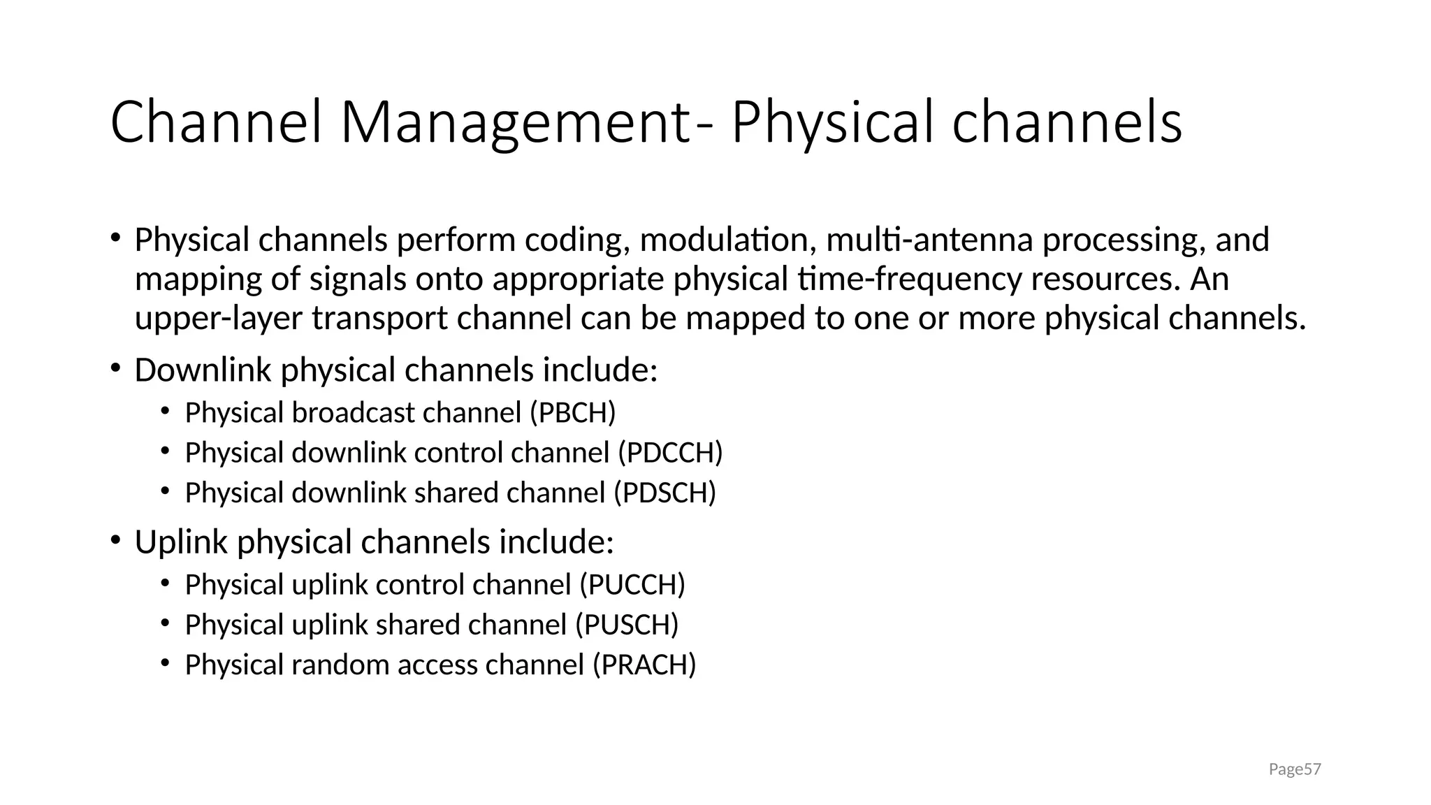 Channel Management- Physical channels
• Physical channels perform coding, modulation, multi-antenna processing, and
mapping of signals onto appropriate physical time-frequency resources. An
upper-layer transport channel can be mapped to one or more physical channels.
• Downlink physical channels include:
• Physical broadcast channel (PBCH)
• Physical downlink control channel (PDCCH)
• Physical downlink shared channel (PDSCH)
• Uplink physical channels include:
• Physical uplink control channel (PUCCH)
• Physical uplink shared channel (PUSCH)
• Physical random access channel (PRACH)
Page57
 