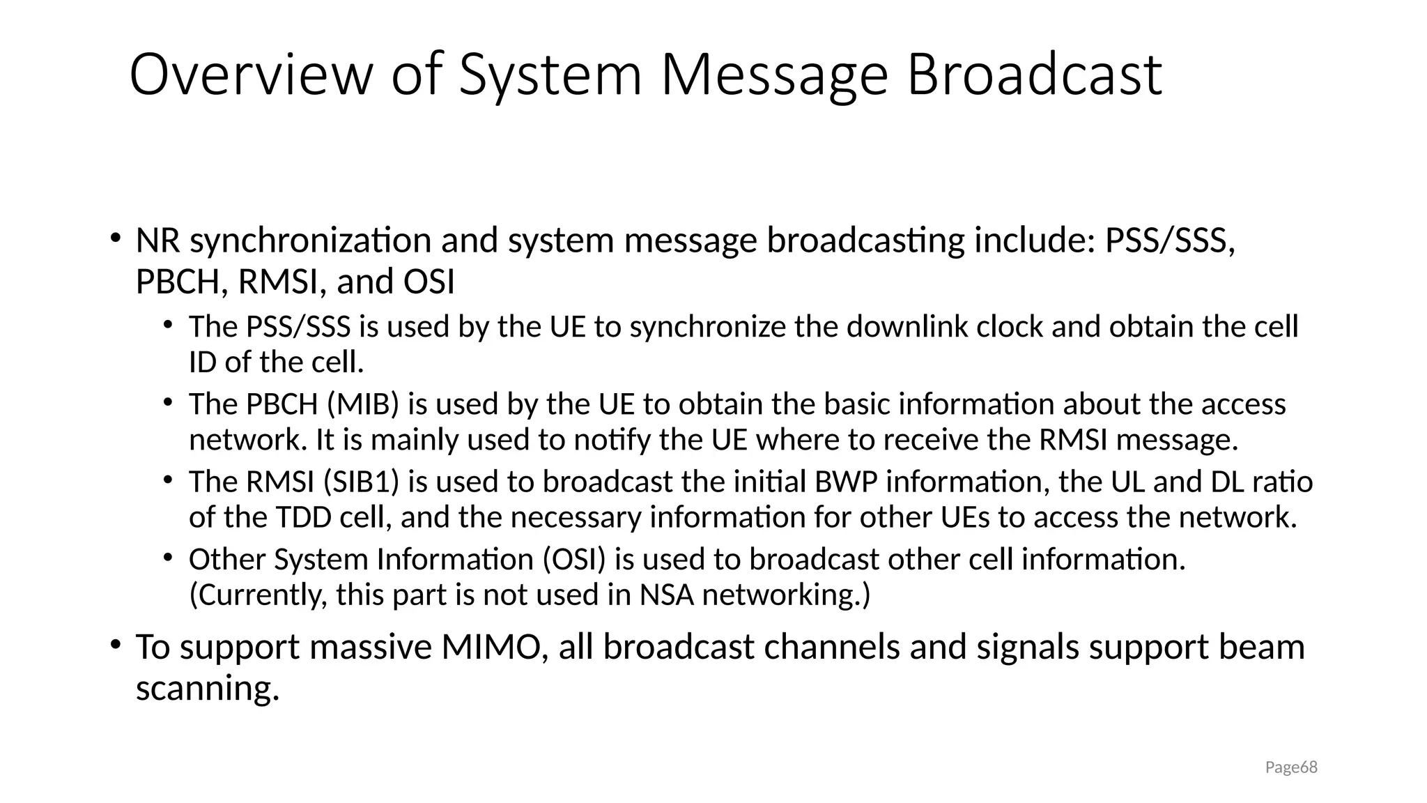 Overview of System Message Broadcast
• NR synchronization and system message broadcasting include: PSS/SSS,
PBCH, RMSI, and OSI
• The PSS/SSS is used by the UE to synchronize the downlink clock and obtain the cell
ID of the cell.
• The PBCH (MIB) is used by the UE to obtain the basic information about the access
network. It is mainly used to notify the UE where to receive the RMSI message.
• The RMSI (SIB1) is used to broadcast the initial BWP information, the UL and DL ratio
of the TDD cell, and the necessary information for other UEs to access the network.
• Other System Information (OSI) is used to broadcast other cell information.
(Currently, this part is not used in NSA networking.)
• To support massive MIMO, all broadcast channels and signals support beam
scanning.
Page68
 