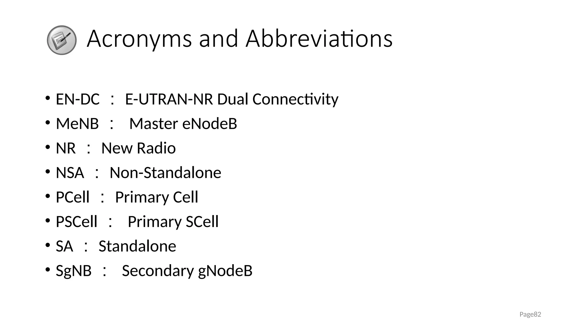 Acronyms and Abbreviations
• EN-DC ： E-UTRAN-NR Dual Connectivity
• MeNB ： Master eNodeB
• NR ： New Radio
• NSA ： Non-Standalone
• PCell ： Primary Cell
• PSCell ： Primary SCell
• SA ： Standalone
• SgNB ： Secondary gNodeB
Page82
 