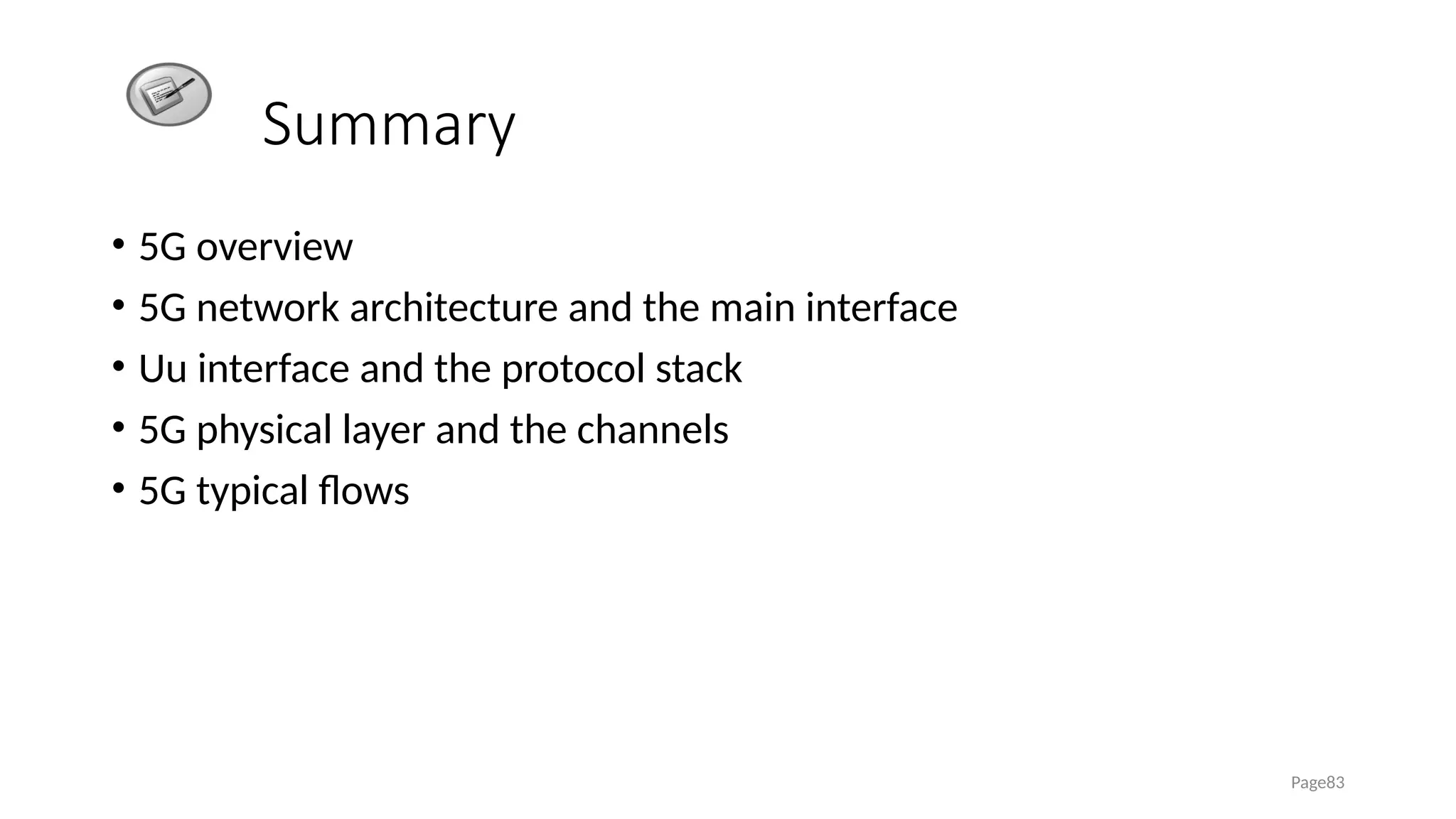 Summary
• 5G overview
• 5G network architecture and the main interface
• Uu interface and the protocol stack
• 5G physical layer and the channels
• 5G typical flows
Page83
 