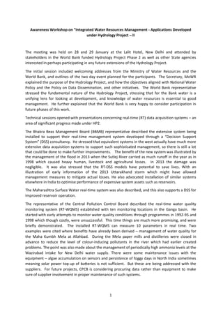 1
Awareness Workshop on "Integrated Water Resources Management - Applications Developed
under Hydrology Project – II
The meeting was held on 28 and 29 January at the Lalit Hotel, New Delhi and attended by
stakeholders in the World Bank funded Hydrology Project Phase 2 as well as other State agencies
interested in perhaps participating in any future extensions of the Hydrology Project.
The initial session included welcoming addresses from the Ministry of Water Resources and the
World Bank, and outlines of the two day event planned for the participants. The Secretary, MoWR
explained the purpose of the Hydrology Project, and how the objectives aligned with National Water
Policy and the Policy on Data Dissemination, and other initiatives. The World Bank representative
stressed the fundamental nature of the Hydrology Project, stressing that for the Bank water is a
unifying lens for looking at development, and knowledge of water resources is essential to good
management. He further explained that the World Bank is very happy to consider participation in
future phases of this work.
Technical sessions opened with presentations concerning real-time (RT) data acquisition systems – an
area of significant progress made under HP2.
The Bhakra Beas Management Board (BBMB) representative described the extensive system being
installed to support their real-time management system developed through a “Decision Support
System” (DSS) consultancy. He stressed that equivalent systems in the west actually have much more
extensive data acquisition systems to support such sophisticated management, so there is still a lot
that could be done to make further improvements. The benefit of the new system was illustrated by
the management of the flood in 2013 when the Sutlej River carried as much runoff in the year as in
1998 which caused heavy human, livestock and agricultural losses. In 2013 the damage was
negligible. It was also stressed that the RT-DSS models have potential to save lives. With an
illustration of early information of the 2013 Uttarakhand storm which might have allowed
management measures to mitigate actual losses. He also advocated installation of similar systems
elsewhere in India to optimise performance of expensive system assets such as reservoirs.
The Maharashtra Surface Water real-time system was also described, and this also supports a DSS for
improved reservoir operation.
The representative of the Central Pollution Control Board described the real-time water quality
monitoring system (RT-WQMS) established with ten monitoring locations in the Ganga basin. He
started with early attempts to monitor water quality conditions through programmes in 1992-95 and
1998 which though costly, were unsuccessful. This time things are much more promising, and were
briefly demonstrated. The installed RT-WQMS can measure 10 parameters in real time. Two
examples were cited where benefits have already been derived – management of water quality for
the Maha Kumbh Mela at Allahbad. During the Mela paper mills and distilleries were closed in
advance to reduce the level of colour-inducing pollutants in the river which had earlier created
problems. The point was also made about the management of periodically high ammonia levels at the
Wazirabad intake for New Delhi water supply. There were some maintenance issues with the
equipment – algae accumulation on sensors and persistence of foggy days in North India sometimes
meaning solar power top-up of batteries is not sufficient. But these are being addressed with the
suppliers. For future projects, CPCB is considering procuring data rather than equipment to make
sure of supplier involvement in proper maintenance of such systems.
 