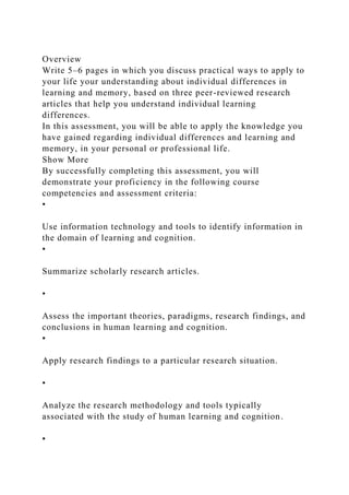 Overview
Write 5–6 pages in which you discuss practical ways to apply to
your life your understanding about individual differences in
learning and memory, based on three peer-reviewed research
articles that help you understand individual learning
differences.
In this assessment, you will be able to apply the knowledge you
have gained regarding individual differences and learning and
memory, in your personal or professional life.
Show More
By successfully completing this assessment, you will
demonstrate your proficiency in the following course
competencies and assessment criteria:
•
Use information technology and tools to identify information in
the domain of learning and cognition.
▪
Summarize scholarly research articles.
•
Assess the important theories, paradigms, research findings, and
conclusions in human learning and cognition.
▪
Apply research findings to a particular research situation.
•
Analyze the research methodology and tools typically
associated with the study of human learning and cognition.
▪
 
