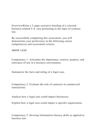 OverviewWrite a 2–page executive briefing of a selected
business-related U.S. case pertaining to the topic of contract
law.
By successfully completing this assessment, you will
demonstrate your proficiency in the following course
competencies and assessment criteria:
SHOW LESS
Competency 1: Articulate the importance, context, purpose, and
relevance of law in a business environment.
Summarize the facts and ruling of a legal case.
Competency 2: Evaluate the role of contracts in commercial
transactions.
Analyze how a legal case could impact businesses.
Explain how a legal case could impact a specific organization.
Competency 5: Develop information literacy skills as applied to
business law.
 