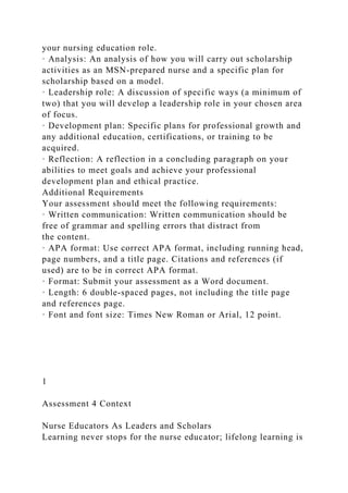 your nursing education role.
· Analysis: An analysis of how you will carry out scholarship
activities as an MSN-prepared nurse and a specific plan for
scholarship based on a model.
· Leadership role: A discussion of specific ways (a minimum of
two) that you will develop a leadership role in your chosen area
of focus.
· Development plan: Specific plans for professional growth and
any additional education, certifications, or training to be
acquired.
· Reflection: A reflection in a concluding paragraph on your
abilities to meet goals and achieve your professional
development plan and ethical practice.
Additional Requirements
Your assessment should meet the following requirements:
· Written communication: Written communication should be
free of grammar and spelling errors that distract from
the content.
· APA format: Use correct APA format, including running head,
page numbers, and a title page. Citations and references (if
used) are to be in correct APA format.
· Format: Submit your assessment as a Word document.
· Length: 6 double-spaced pages, not including the title page
and references page.
· Font and font size: Times New Roman or Arial, 12 point.
1
Assessment 4 Context
Nurse Educators As Leaders and Scholars
Learning never stops for the nurse educator; lifelong learning is
 